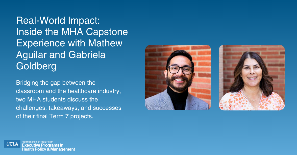 Graphic for the UCLA Fielding School of Public Health featuring portraits of Mathew Aguilar and Gabriela Goldberg. Text reads: “Real-World Impact: Inside the MHA Capstone Experience with Mathew Aguilar and Gabriela Goldberg. Bridging the gap between the classroom and the healthcare industry, two MHA students discuss the challenges, takeaways, and successes of their final Term 7 projects.”