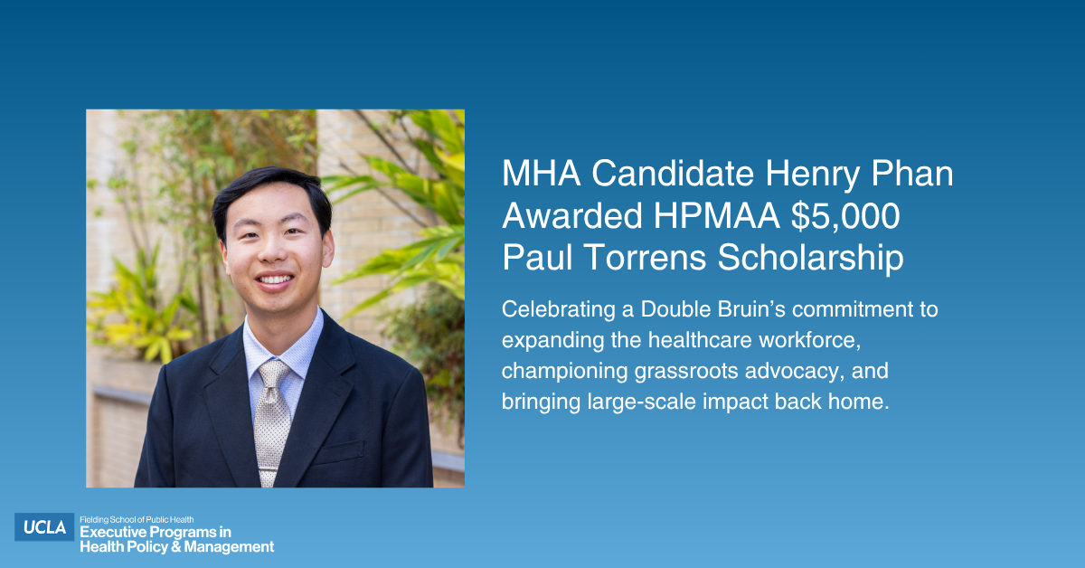 An announcement graphic for the image file "Paul Torrens Scholarship Winner 2026 - MHA - Henry Phan.jpg" featuring a professional headshot of Henry Phan, a smiling young man in a dark suit and tie with green foliage behind him. The text on the blue gradient background reads: "MHA Candidate Henry Phan Awarded HPMAA $5,000 Paul Torrens Scholarship. Celebrating a Double Bruin’s commitment to expanding the healthcare workforce, championing grassroots advocacy, and bringing large-scale impact back home." The UCLA Fielding School of Public Health Executive Programs logo is located in the bottom-left corner.
